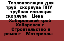 Теплоизоляция для труб, скорлупа ППУ , трубная изоляция скорлупа › Цена ­ 220 - Хабаровский край, Хабаровск г. Строительство и ремонт » Материалы   